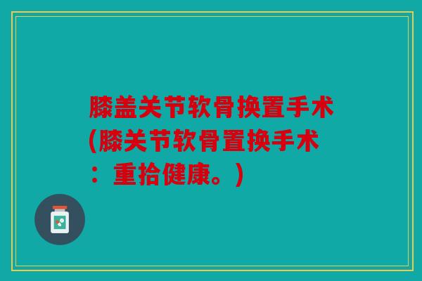 膝盖关节软骨换置手术(膝关节软骨置换手术:重拾健康。) 膝盖关节软骨换置手术(膝关节软骨置换手术:重拾健康。)