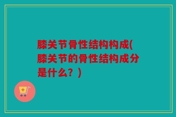 膝关节骨性结构构成(膝关节的骨性结构成分是什么？)