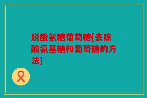 脱酸氨糖葡萄糖(去除酸氨基糖和葡萄糖的方法) 脱酸氨糖葡萄糖(去除酸氨基糖和葡萄糖的方法)