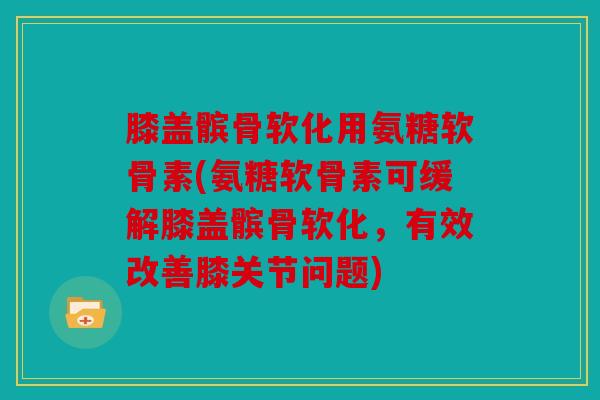 膝盖髌骨软化用氨糖软骨素(氨糖软骨素可缓解膝盖髌骨软化，有效改善膝关节问题)
