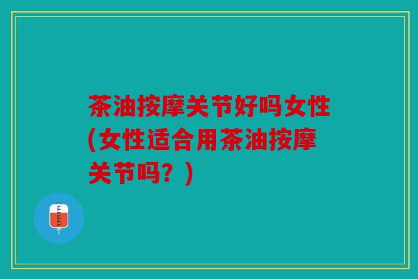 茶油按摩关节好吗女性(女性适合用茶油按摩关节吗?) 茶油按摩关节好吗女性(女性适合用茶油按摩关节吗?)