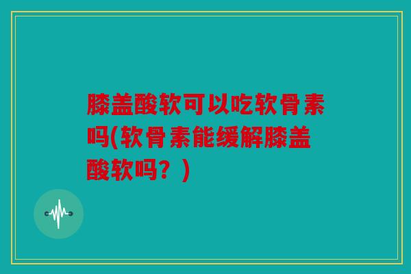 膝盖酸软可以吃软骨素吗(软骨素能缓解膝盖酸软吗？)