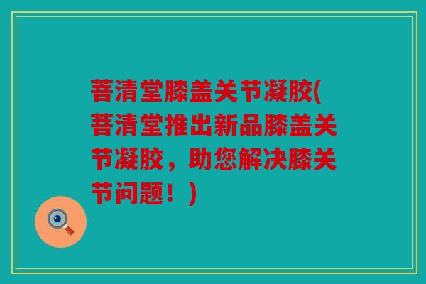 菩清堂膝盖关节凝胶(菩清堂推出新品膝盖关节凝胶,助您解决膝关节问题!) 菩清堂膝盖关节凝胶(菩清堂推出新品膝盖关节凝胶,助您解决膝关节问题!)
