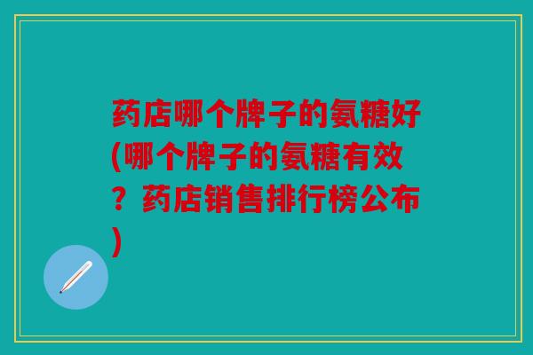 药店哪个牌子的氨糖好(哪个牌子的氨糖有效?药店销售排行榜公布) 药店哪个牌子的氨糖好(哪个牌子的氨糖有效?药店销售排行榜公布)