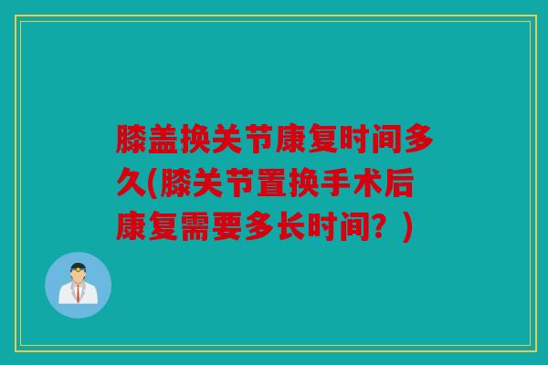 膝盖换关节康复时间多久(膝关节置换手术后康复需要多长时间?) 膝盖换关节康复时间多久(膝关节置换手术后康复需要多长时间?)