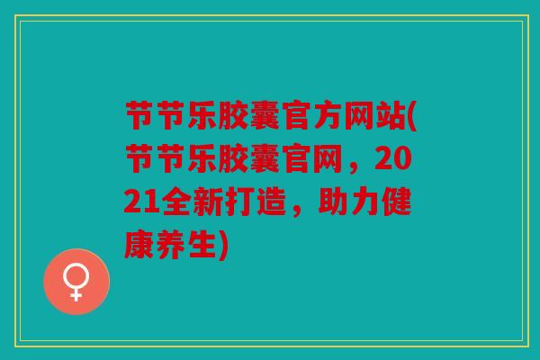 节节乐胶囊官方网站(节节乐胶囊官网,2021全新打造,助力健康养生) 节节乐胶囊官方网站(节节乐胶囊官网,2021全新打造,助力健康养生)