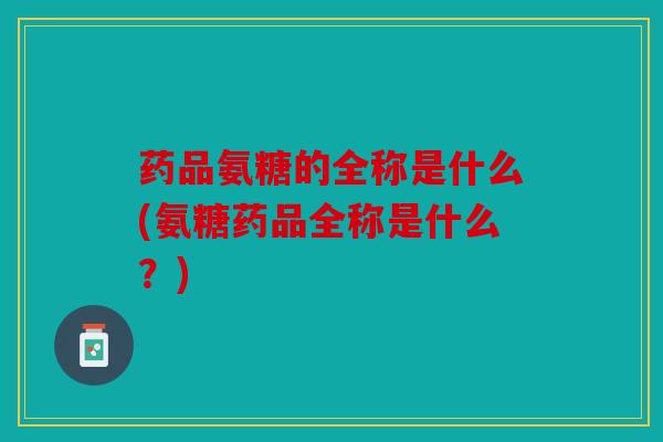 药品氨糖的全称是什么(氨糖药品全称是什么？)
