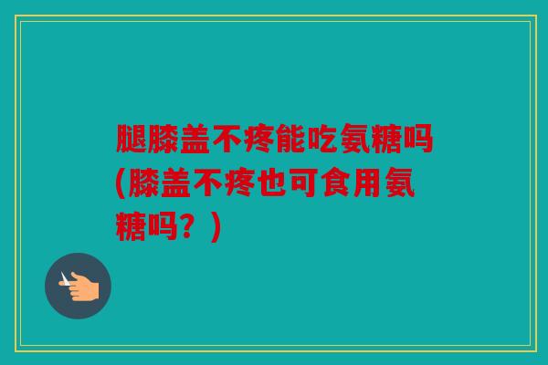腿膝盖不疼能吃氨糖吗(膝盖不疼也可食用氨糖吗?) 腿膝盖不疼能吃氨糖吗(膝盖不疼也可食用氨糖吗?)