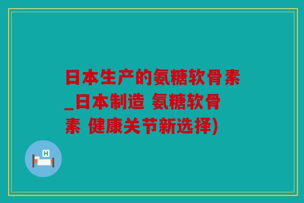 日本生产的氨糖软骨素_日本制造 氨糖软骨素 健康关节新选择)