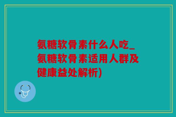氨糖软骨素什么人吃_氨糖软骨素适用人群及健康益处解析) 氨糖软骨素什么人吃_氨糖软骨素适用人群及健康益处解析)