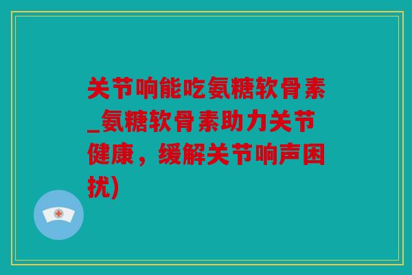 关节响能吃氨糖软骨素_氨糖软骨素助力关节健康,缓解关节响声困扰) 关节响能吃氨糖软骨素_氨糖软骨素助力关节健康,缓解关节响声困扰)