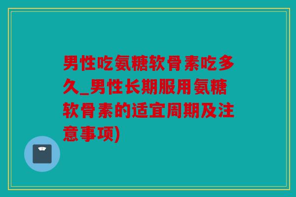 男性吃氨糖软骨素吃多久_男性长期服用氨糖软骨素的适宜周期及注意事项) 男性吃氨糖软骨素吃多久_男性长期服用氨糖软骨素的适宜周期及注意事项)