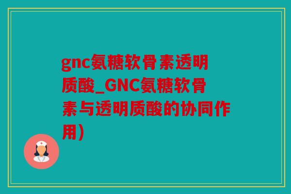 gnc氨糖软骨素透明质酸_GNC氨糖软骨素与透明质酸的协同作用) gnc氨糖软骨素透明质酸_GNC氨糖软骨素与透明质酸的协同作用)