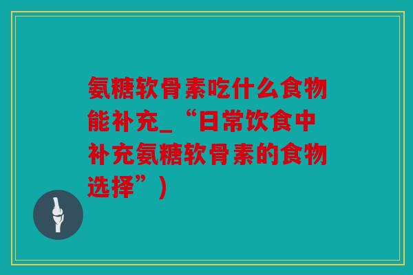 氨糖软骨素吃什么食物能补充_“日常饮食中补充氨糖软骨素的食物选择”) 氨糖软骨素吃什么食物能补充_“日常饮食中补充氨糖软骨素的食物选择”)