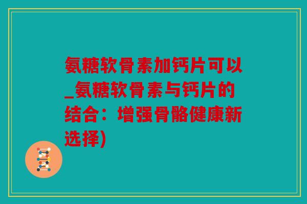 氨糖软骨素加钙片可以_氨糖软骨素与钙片的结合:增强骨骼健康新选择) 氨糖软骨素加钙片可以_氨糖软骨素与钙片的结合:增强骨骼健康新选择)