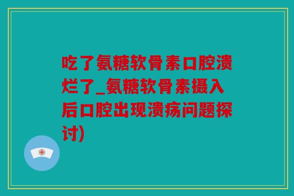 吃了氨糖软骨素口腔溃烂了_氨糖软骨素摄入后口腔出现溃疡问题探讨) 吃了氨糖软骨素口腔溃烂了_氨糖软骨素摄入后口腔出现溃疡问题探讨)