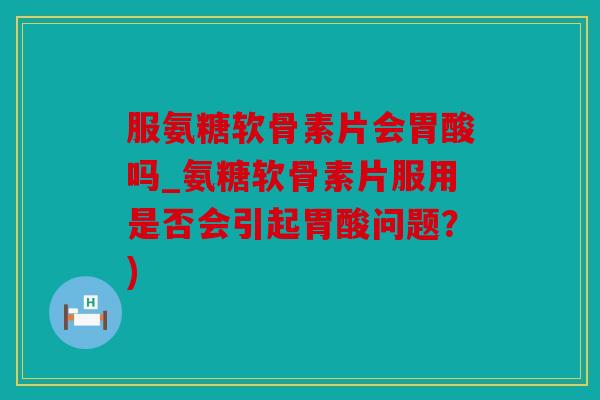 服氨糖软骨素片会胃酸吗_氨糖软骨素片服用是否会引起胃酸问题?) 服氨糖软骨素片会胃酸吗_氨糖软骨素片服用是否会引起胃酸问题?)