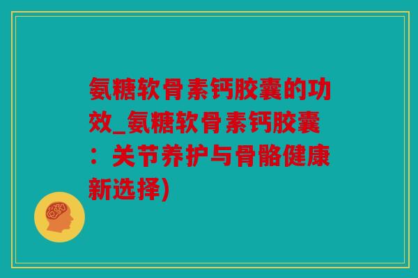 氨糖软骨素钙胶囊的功效_氨糖软骨素钙胶囊:关节养护与骨骼健康新选择) 氨糖软骨素钙胶囊的功效_氨糖软骨素钙胶囊:关节养护与骨骼健康新选择)