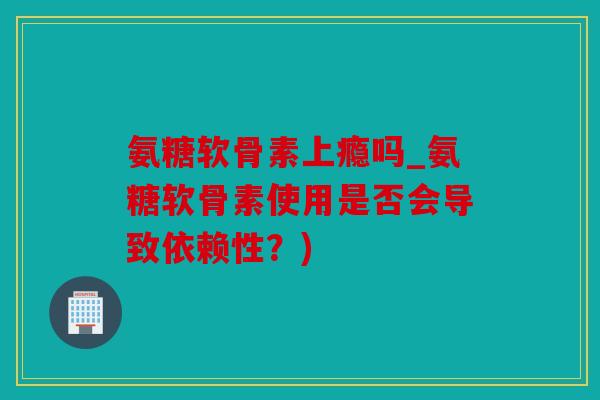 氨糖软骨素上瘾吗_氨糖软骨素使用是否会导致依赖性?) 氨糖软骨素上瘾吗_氨糖软骨素使用是否会导致依赖性?)