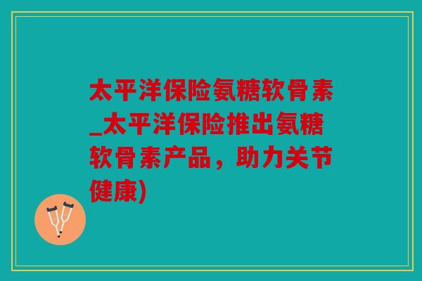 太平洋保险氨糖软骨素_太平洋保险推出氨糖软骨素产品,助力关节健康) 太平洋保险氨糖软骨素_太平洋保险推出氨糖软骨素产品,助力关节健康)