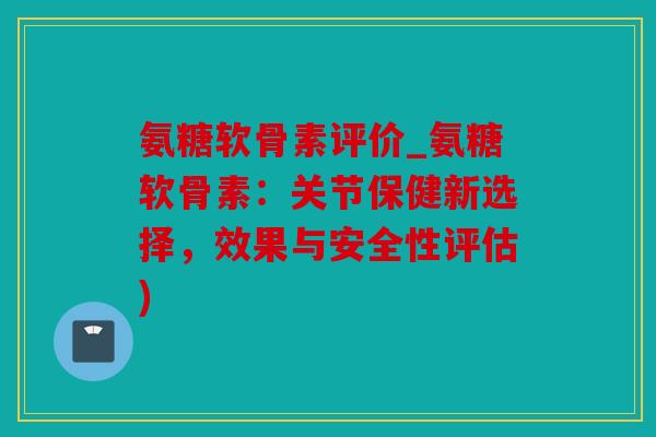 氨糖软骨素评价_氨糖软骨素：关节保健新选择，效果与安全性评估)