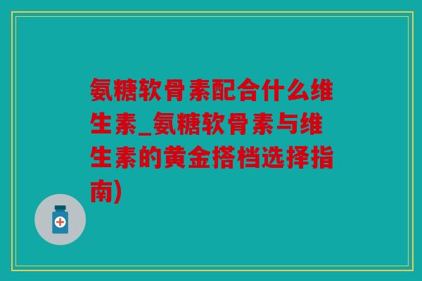 氨糖软骨素配合什么维生素_氨糖软骨素与维生素的黄金搭档选择指南)