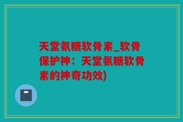 天堂氨糖软骨素_软骨保护神:天堂氨糖软骨素的神奇功效) 天堂氨糖软骨素_软骨保护神:天堂氨糖软骨素的神奇功效)