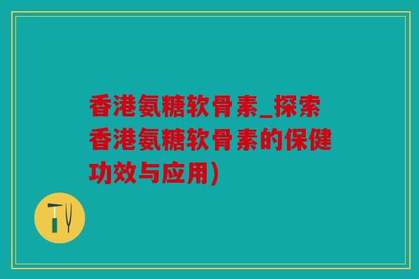 香港氨糖软骨素_探索香港氨糖软骨素的保健功效与应用) 香港氨糖软骨素_探索香港氨糖软骨素的保健功效与应用)