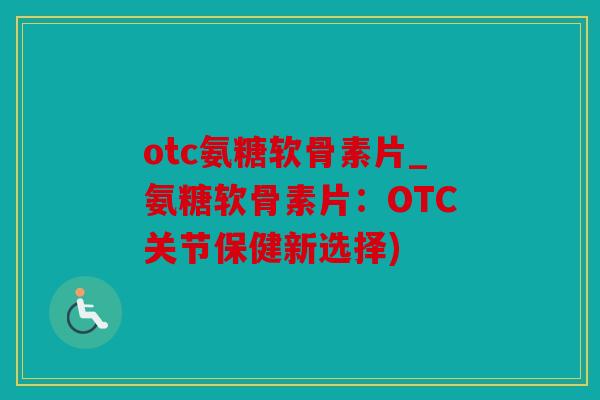 otc氨糖软骨素片_氨糖软骨素片：OTC关节保健新选择)
