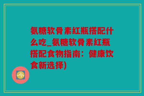 氨糖软骨素红瓶搭配什么吃_氨糖软骨素红瓶搭配食物指南:健康饮食新选择) 氨糖软骨素红瓶搭配什么吃_氨糖软骨素红瓶搭配食物指南:健康饮食新选择)