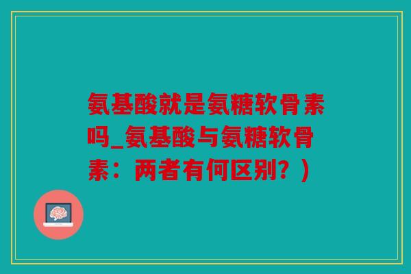 氨基酸就是氨糖软骨素吗_氨基酸与氨糖软骨素:两者有何区别?) 氨基酸就是氨糖软骨素吗_氨基酸与氨糖软骨素:两者有何区别?)