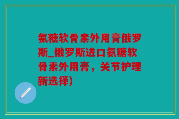 氨糖软骨素外用膏俄罗斯_俄罗斯进口氨糖软骨素外用膏,关节护理新选择) 氨糖软骨素外用膏俄罗斯_俄罗斯进口氨糖软骨素外用膏,关节护理新选择)