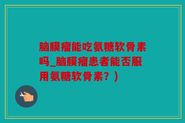 脑膜瘤能吃氨糖软骨素吗_脑膜瘤患者能否服用氨糖软骨素?) 脑膜瘤能吃氨糖软骨素吗_脑膜瘤患者能否服用氨糖软骨素?)