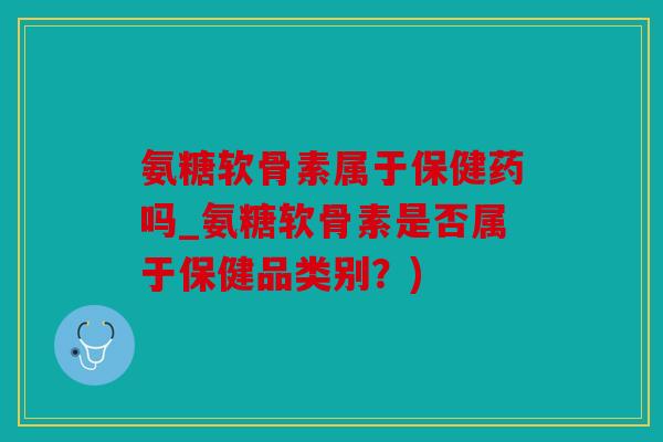氨糖软骨素属于保健药吗_氨糖软骨素是否属于保健品类别?) 氨糖软骨素属于保健药吗_氨糖软骨素是否属于保健品类别?)