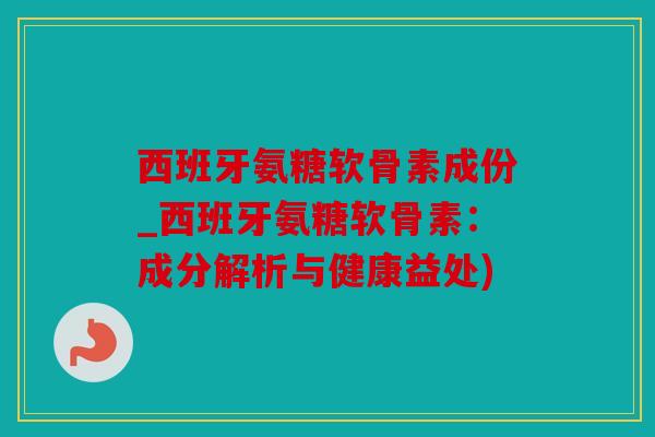 西班牙氨糖软骨素成份_西班牙氨糖软骨素：成分解析与健康益处)
