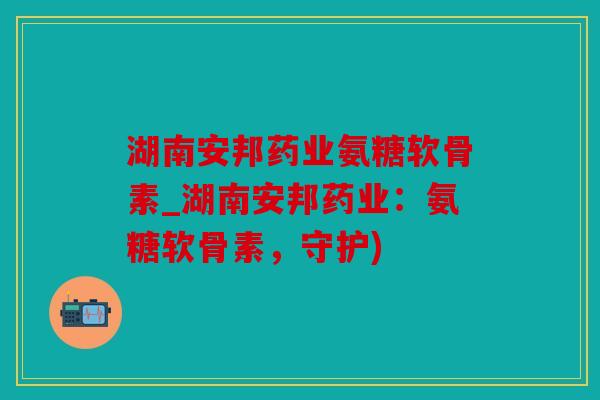湖南安邦药业氨糖软骨素_湖南安邦药业:氨糖软骨素,守护) 湖南安邦药业氨糖软骨素_湖南安邦药业:氨糖软骨素,守护)