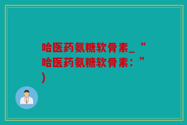 哈医药氨糖软骨素_“哈医药氨糖软骨素：”)