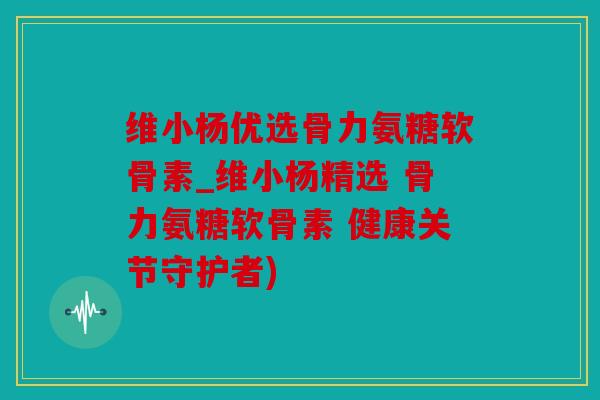 维小杨优选骨力氨糖软骨素_维小杨精选 骨力氨糖软骨素 健康关节守护者) 维小杨优选骨力氨糖软骨素_维小杨精选 骨力氨糖软骨素 健康关节守护者)