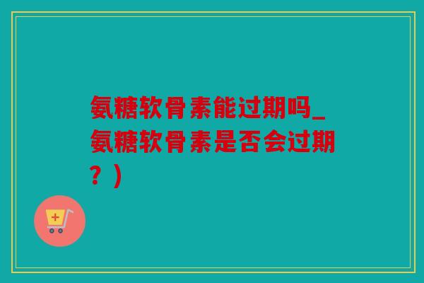 氨糖软骨素能过期吗_氨糖软骨素是否会过期？)