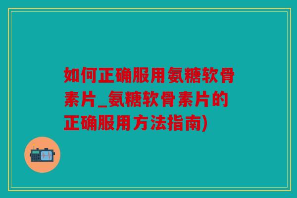 如何正确服用氨糖软骨素片_氨糖软骨素片的正确服用方法指南) 如何正确服用氨糖软骨素片_氨糖软骨素片的正确服用方法指南)