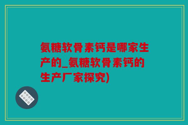 氨糖软骨素钙是哪家生产的_氨糖软骨素钙的生产厂家探究) 氨糖软骨素钙是哪家生产的_氨糖软骨素钙的生产厂家探究)