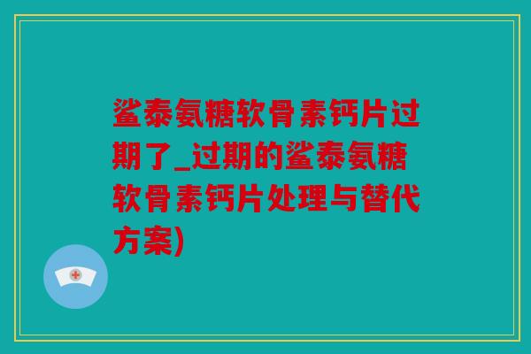 鲨泰氨糖软骨素钙片过期了_过期的鲨泰氨糖软骨素钙片处理与替代方案) 鲨泰氨糖软骨素钙片过期了_过期的鲨泰氨糖软骨素钙片处理与替代方案)