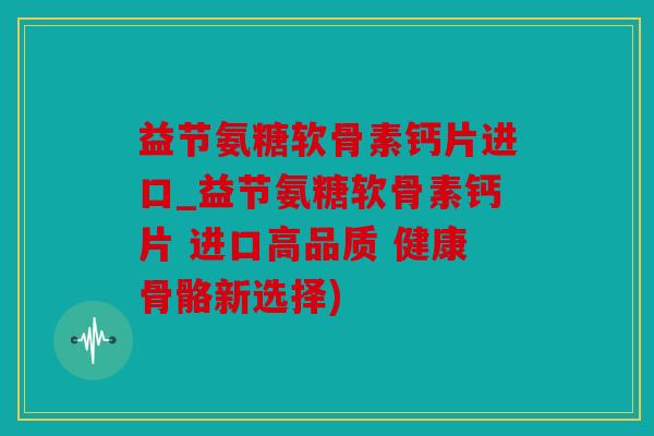 益节氨糖软骨素钙片进口_益节氨糖软骨素钙片 进口高品质 健康骨骼新选择)
