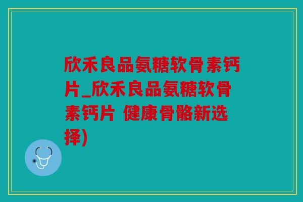 欣禾良品氨糖软骨素钙片_欣禾良品氨糖软骨素钙片 健康骨骼新选择)