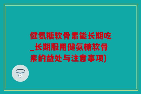 健氨糖软骨素能长期吃_长期服用健氨糖软骨素的益处与注意事项)