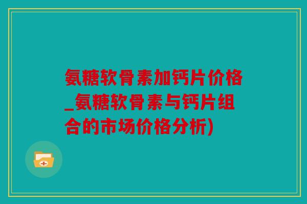 氨糖软骨素加钙片价格_氨糖软骨素与钙片组合的市场价格分析)
