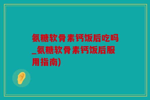 氨糖软骨素钙饭后吃吗_氨糖软骨素钙饭后服用指南)