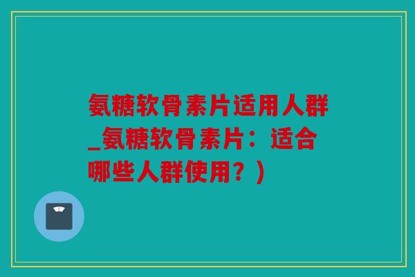 氨糖软骨素片适用人群_氨糖软骨素片：适合哪些人群使用？)