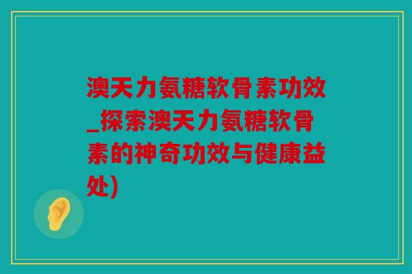 澳天力氨糖软骨素功效_探索澳天力氨糖软骨素的神奇功效与健康益处) 澳天力氨糖软骨素功效_探索澳天力氨糖软骨素的神奇功效与健康益处)