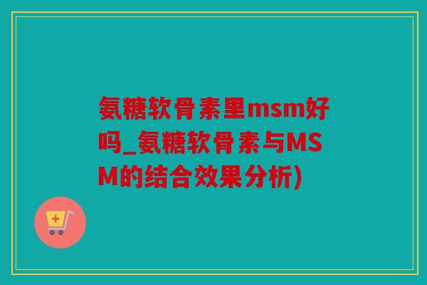 氨糖软骨素里msm好吗_氨糖软骨素与MSM的结合效果分析)